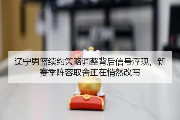 辽宁男篮续约策略调整背后信号浮现，新赛季阵容取舍正在悄然改写