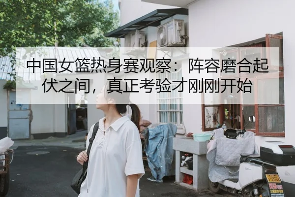中国女篮热身赛观察：阵容磨合起伏之间，真正考验才刚刚开始